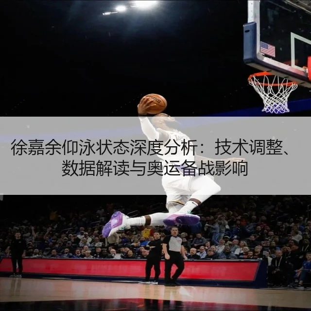 徐嘉余仰泳状态深度分析：技术调整、数据解读与奥运备战影响